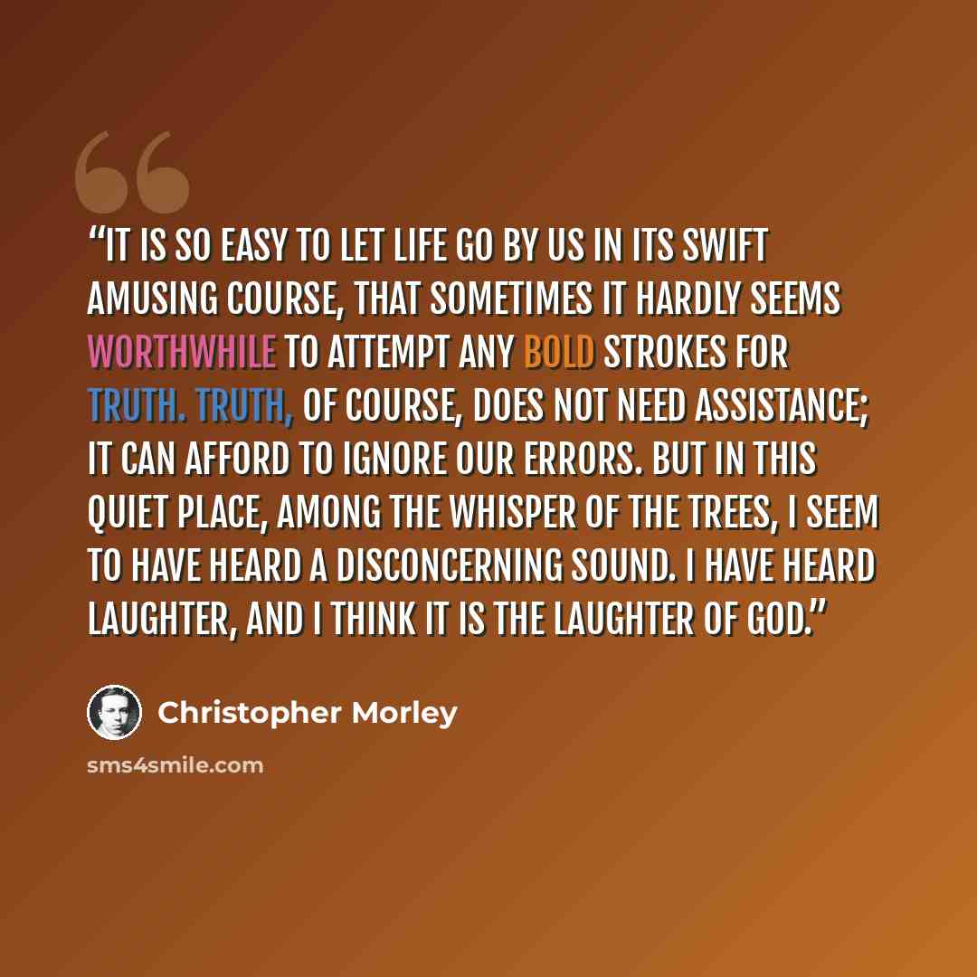 “It is so easy to let life go by us in its swift amusing course, that sometimes it hardly seems worthwhile to attempt any bold strokes for truth. Truth, of course, does not need assistance; it can afford to ignore our errors. But in this quiet place, among the whisper of the trees, I seem to have…” quote by Christopher Morley