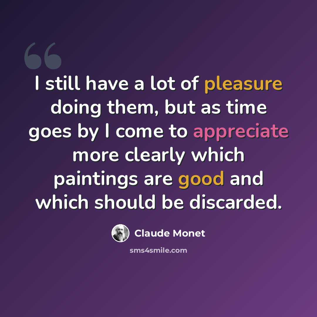 “I still have a lot of pleasure doing them, but as time goes by I come to appreciate more clearly which paintings are good and which should be discarded.” quote by Claude Monet