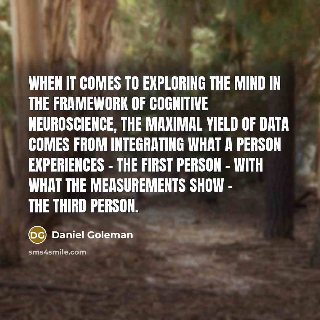 “When it comes to exploring the mind in the framework of cognitive neuroscience, the maximal yield of data comes from integrating what a person experiences - the first person - with what the measurements show - the third person.” quote by Daniel Goleman