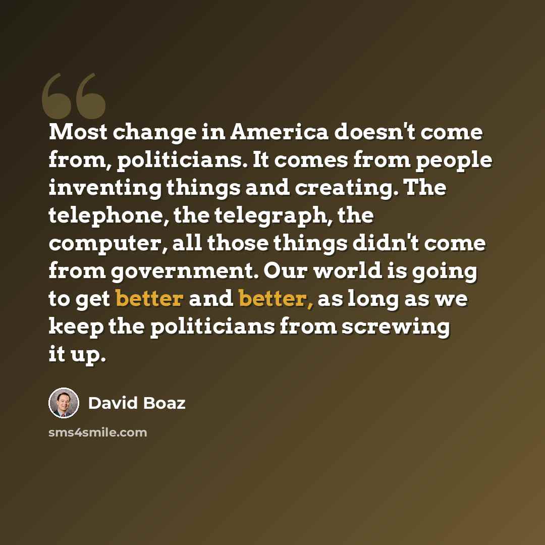 “Most change in America doesn't come from, politicians. It comes from people inventing things and creating. The telephone, the telegraph, the computer, all those things didn't come from government. Our world is going to get better and better, as long as we keep the politicians from screwing it up.” quote by David Boaz