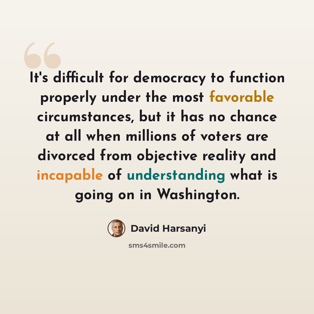 “It's difficult for democracy to function properly under the most favorable circumstances, but it has no chance at all when millions of voters are divorced from objective reality and incapable of understanding what is going on in Washington.” quote by David Harsanyi