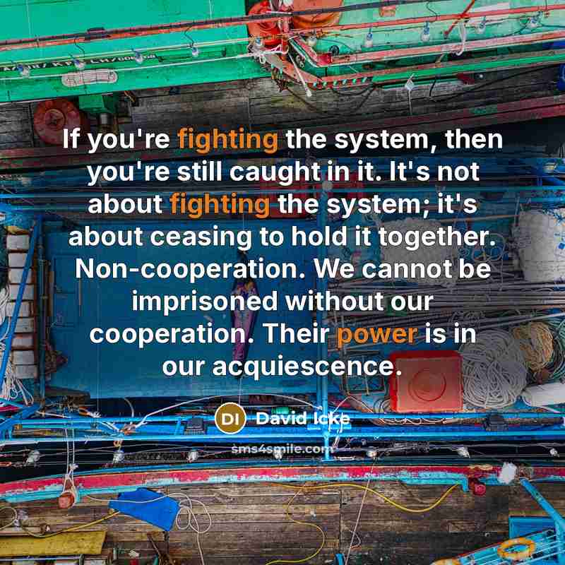 “If you're fighting the system, then you're still caught in it. It's not about fighting the system; it's about ceasing to hold it together. Non-cooperation. We cannot be imprisoned without our cooperation. Their power is in our acquiescence.” quote by David Icke