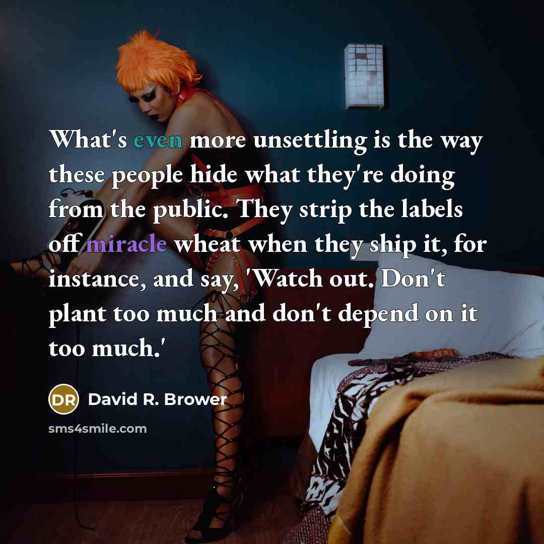 “What's even more unsettling is the way these people hide what they're doing from the public. They strip the labels off miracle wheat when they ship it, for instance, and say, 'Watch out. Don't plant too much and don't depend on it too much.'” quote by David R. Brower