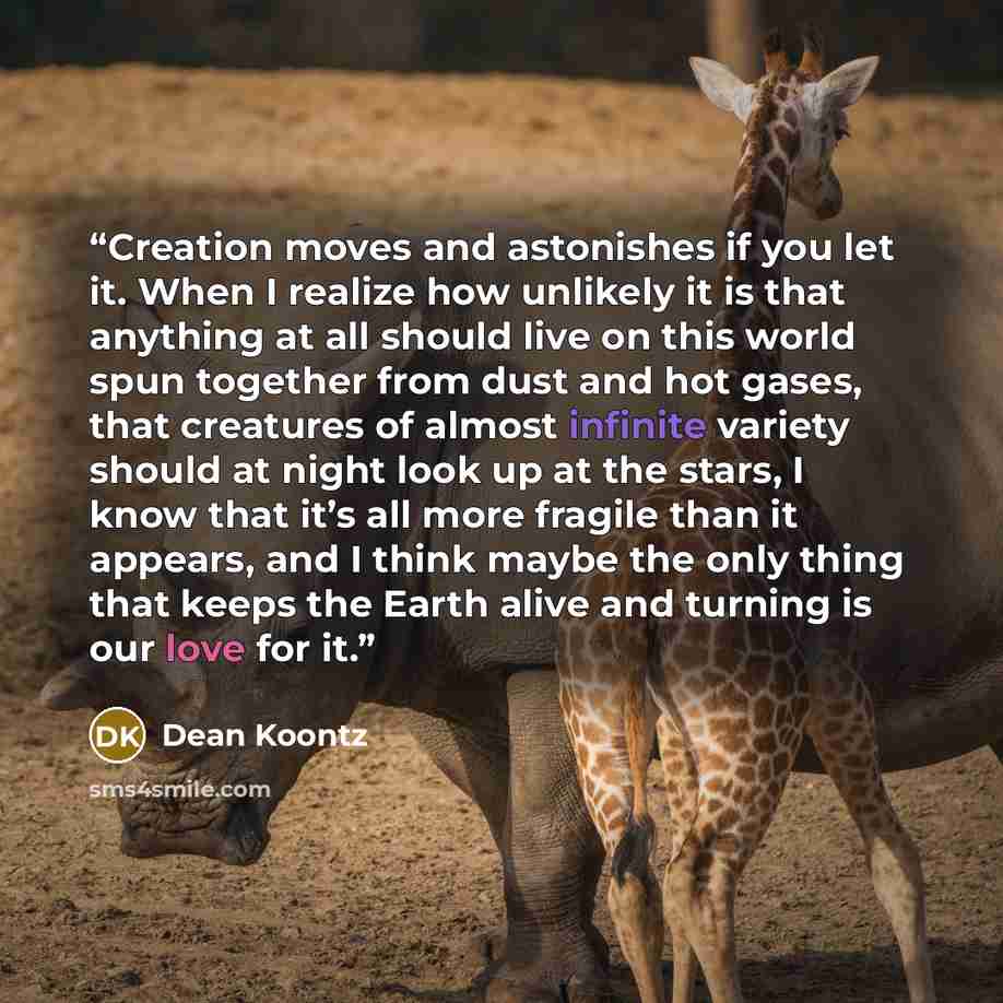 “Creation moves and astonishes if you let it. When I realize how unlikely it is that anything at all should live on this world spun together from dust and hot gases, that creatures of almost infinite variety should at night look up at the stars, I know that it’s all more fragile than it appears…” quote by Dean Koontz