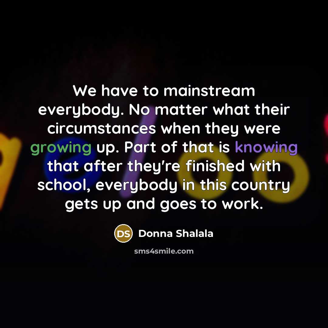 “We have to mainstream everybody. No matter what their circumstances when they were growing up. Part of that is knowing that after they're finished with school, everybody in this country gets up and goes to work.” quote by Donna Shalala