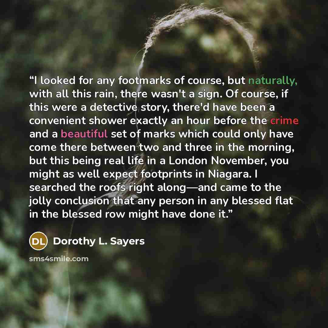“I looked for any footmarks of course, but naturally, with all this rain, there wasn't a sign. Of course, if this were a detective story, there'd have been a convenient shower exactly an hour before the crime and a beautiful set of marks which could only have come there between two and three in the…” quote by Dorothy L. Sayers