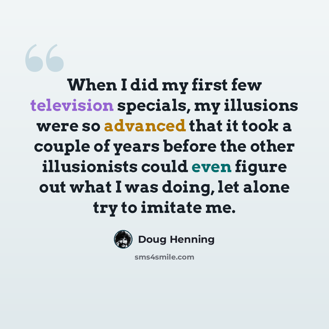 “When I did my first few television specials, my illusions were so advanced that it took a couple of years before the other illusionists could even figure out what I was doing, let alone try to imitate me.” quote by Doug Henning