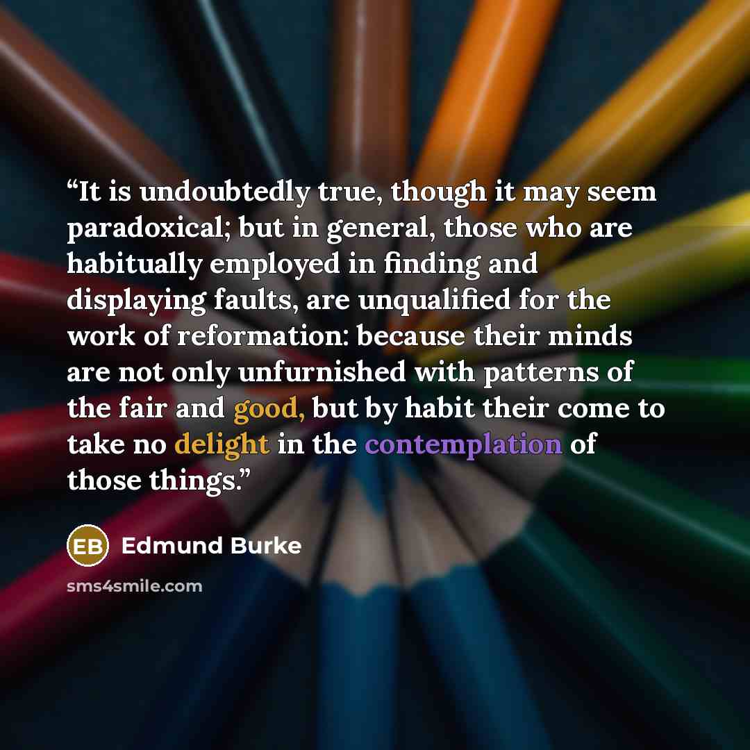 “It is undoubtedly true, though it may seem paradoxical; but in general, those who are habitually employed in finding and displaying faults, are unqualified for the work of reformation: because their minds are not only unfurnished with patterns of the fair and good, but by habit their come to take…” quote by Edmund Burke