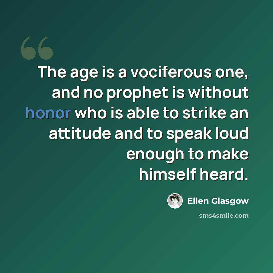 “The age is a vociferous one, and no prophet is without honor who is able to strike an attitude and to speak loud enough to make himself heard.” quote by Ellen Glasgow