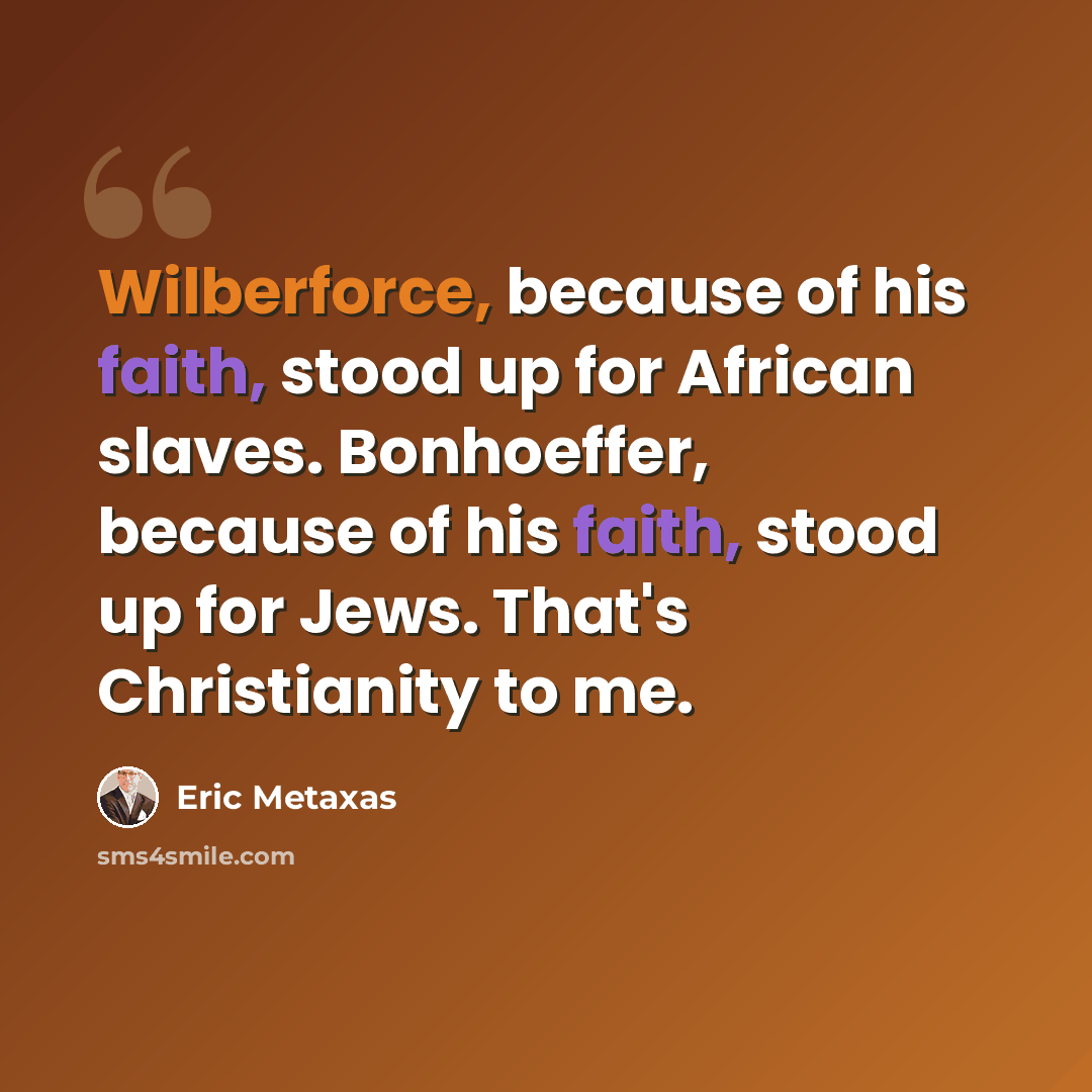 “Wilberforce, because of his faith, stood up for African slaves. Bonhoeffer, because of his faith, stood up for Jews. That's Christianity to me.” quote by Eric Metaxas