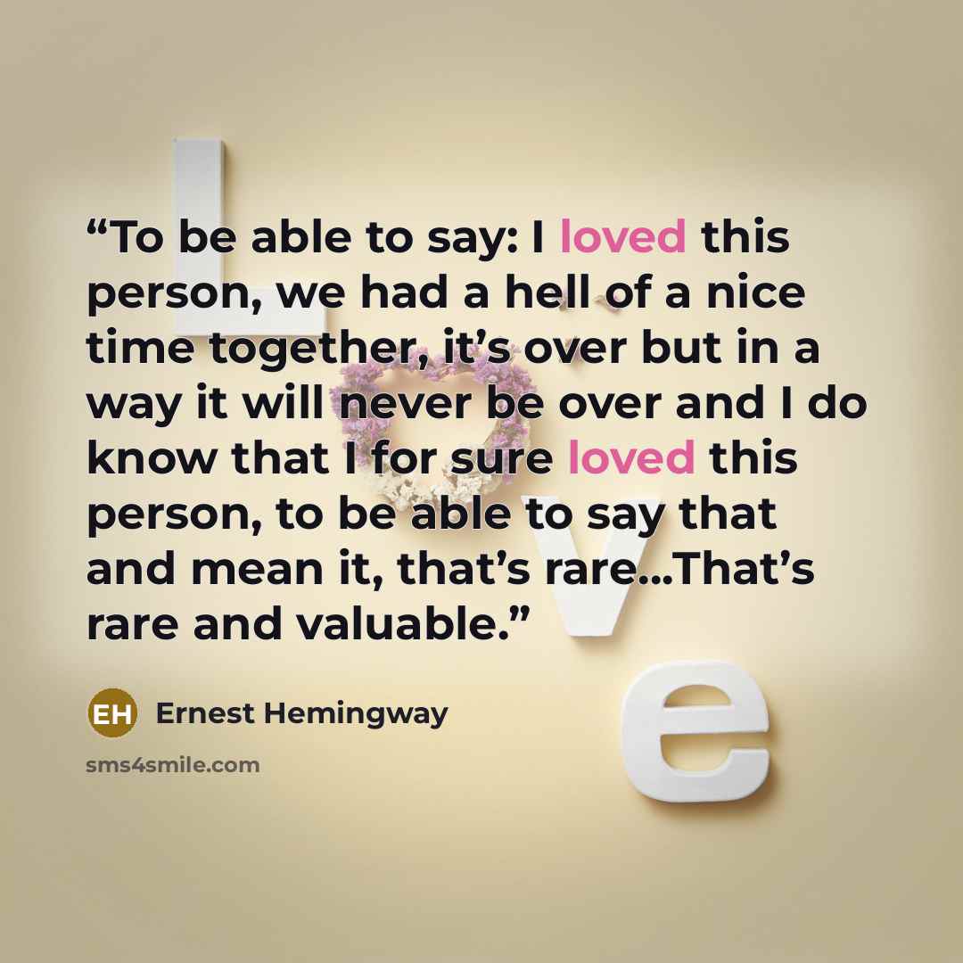 “To be able to say: I loved this person, we had a hell of a nice time together, it’s over but in a way it will never be over and I do know that I for sure loved this person, to be able to say that and mean it, that’s rare…That’s rare and valuable.” quote by Ernest Hemingway
