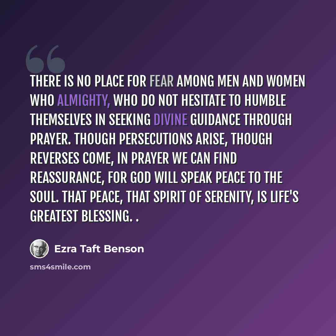 “There is no place for fear among men and women who Almighty, who do not hesitate to humble themselves in seeking divine guidance through prayer. Though persecutions arise, though reverses come, in prayer we can find reassurance, for God will speak peace to the soul. That peace, that spirit of…” quote by Ezra Taft Benson
