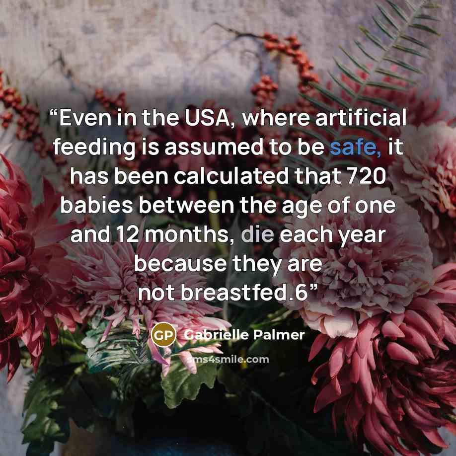 “Even in the USA, where artificial feeding is assumed to be safe, it has been calculated that 720 babies between the age of one and 12 months, die each year because they are not breastfed.6” quote by Gabrielle Palmer