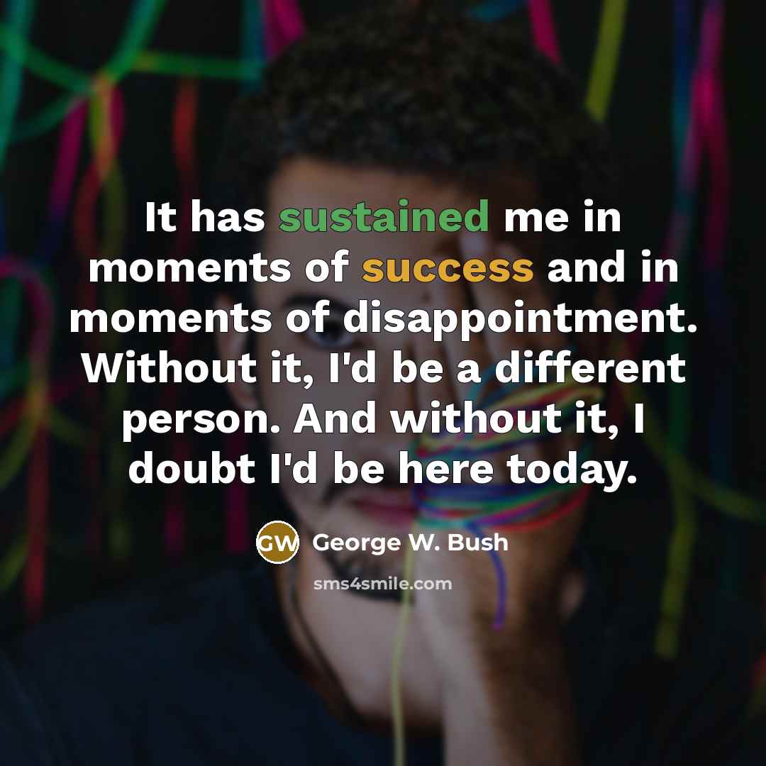 “It has sustained me in moments of success and in moments of disappointment. Without it, I'd be a different person. And without it, I doubt I'd be here today.” quote by George W. Bush