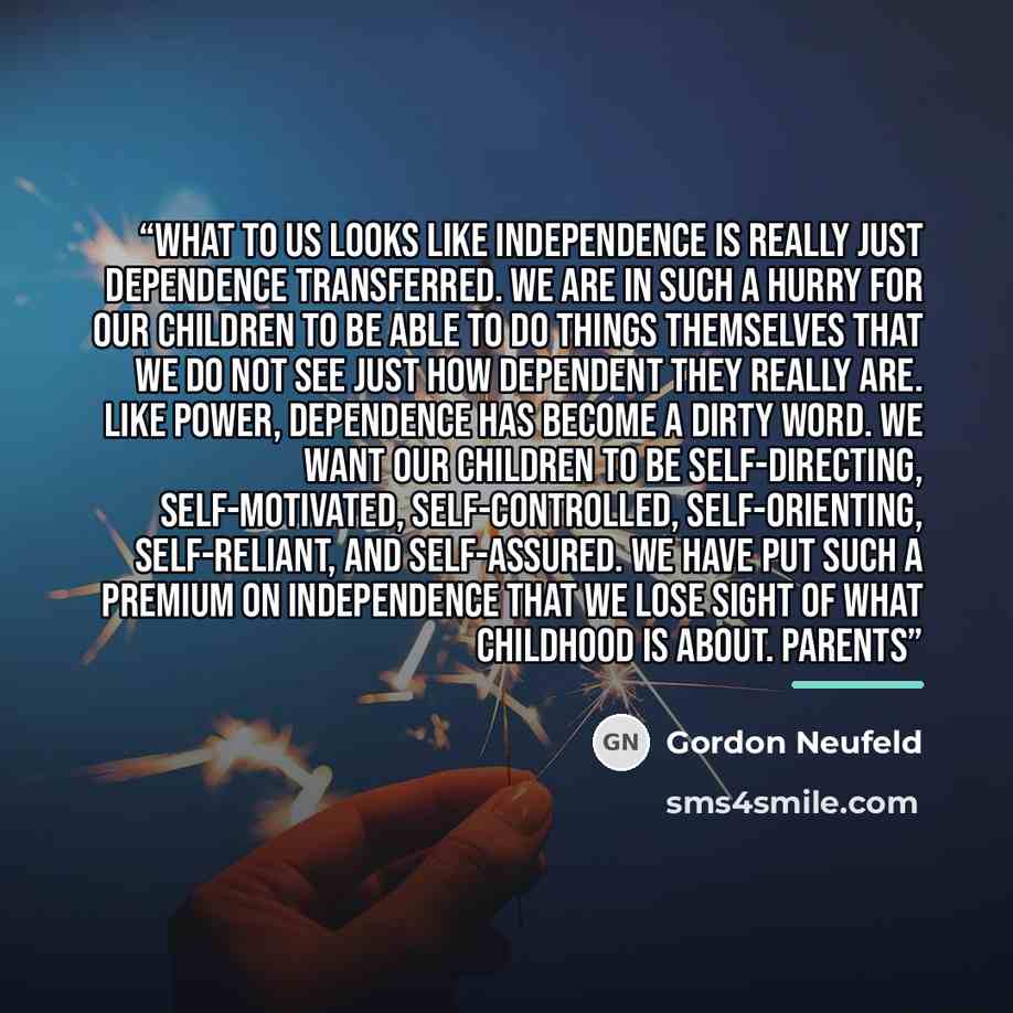 “What to us looks like independence is really just dependence transferred. We are in such a hurry for our children to be able to do things themselves that we do not see just how dependent they really are. Like power, dependence has become a dirty word. We want our children to be self-directing…” quote by Gordon Neufeld
