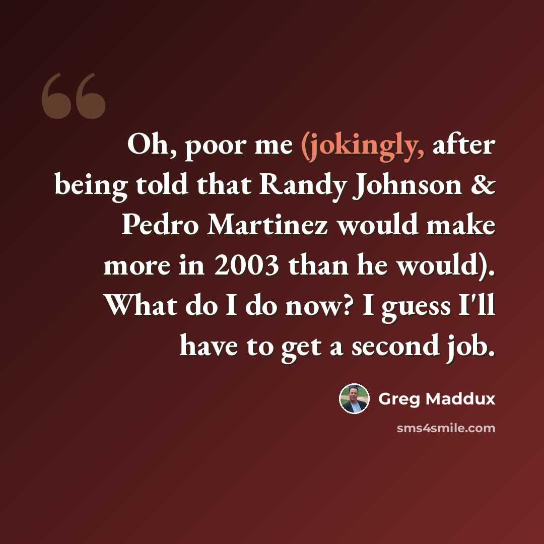 “Oh, poor me (jokingly, after being told that Randy Johnson & Pedro Martinez would make more in 2003 than he would). What do I do now? I guess I'll have to get a second job.” quote by Greg Maddux