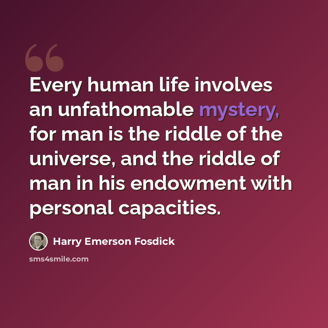 “Every human life involves an unfathomable mystery, for man is the riddle of the universe, and the riddle of man in his endowment with personal capacities.” quote by Harry Emerson Fosdick