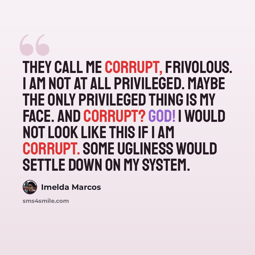 “They call me corrupt, frivolous. I am not at all privileged. Maybe the only privileged thing is my face. And corrupt? God! I would not look like this if I am corrupt. Some ugliness would settle down on my system.” quote by Imelda Marcos