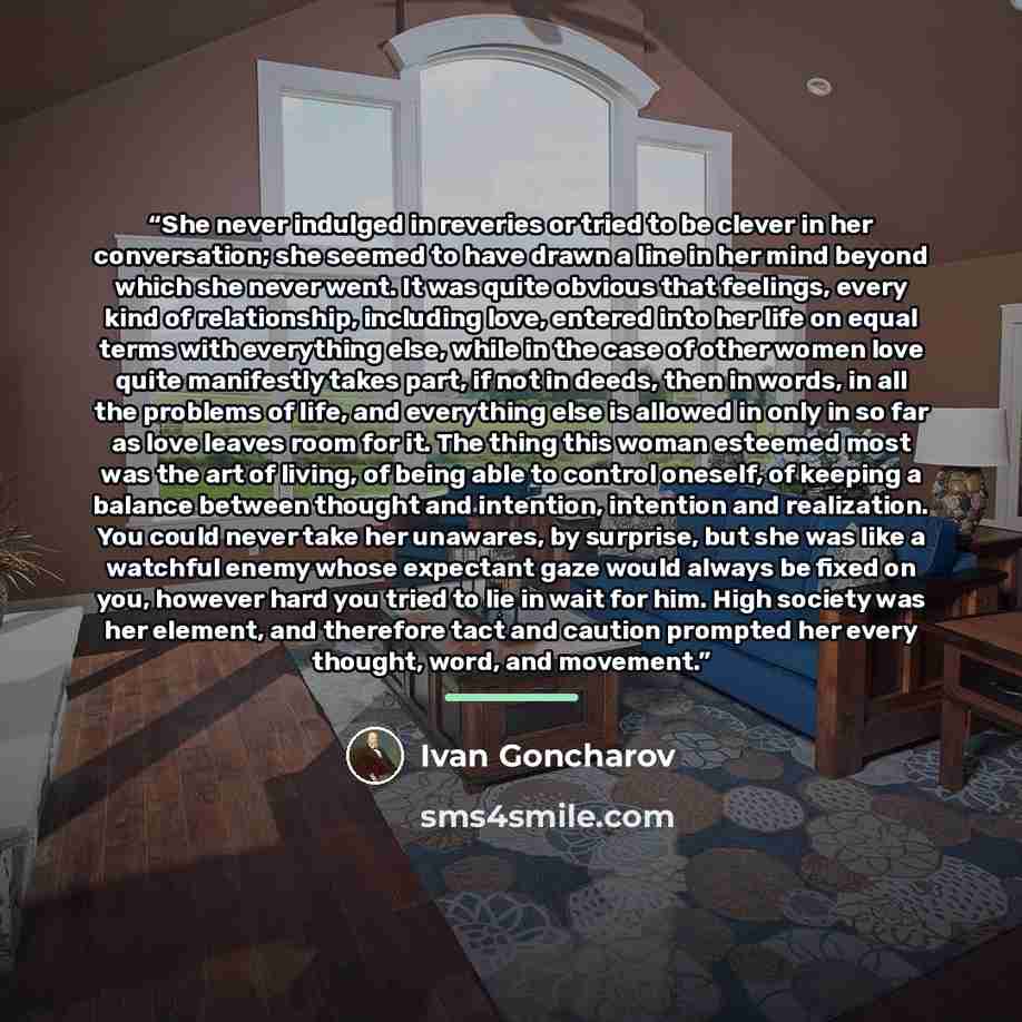 “She never indulged in reveries or tried to be clever in her conversation; she seemed to have drawn a line in her mind beyond which she never went. It was quite obvious that feelings, every kind of relationship, including love, entered into her life on equal terms with everything else, while in the…” quote by Ivan Goncharov