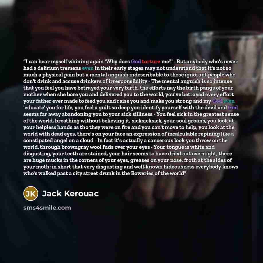 “I can hear myself whining again 'Why does God torture me?' - But anybody who's never had a delirium tremens even in their early stages may not understand that it's not so much a physical pain but a mental anguish indescribable to those ignorant people who don't drink and accuse drinkers of…” quote by Jack Kerouac