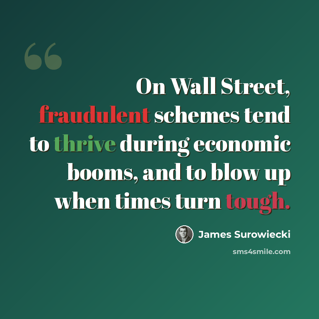 “On Wall Street, fraudulent schemes tend to thrive during economic booms, and to blow up when times turn tough.” quote by James Surowiecki