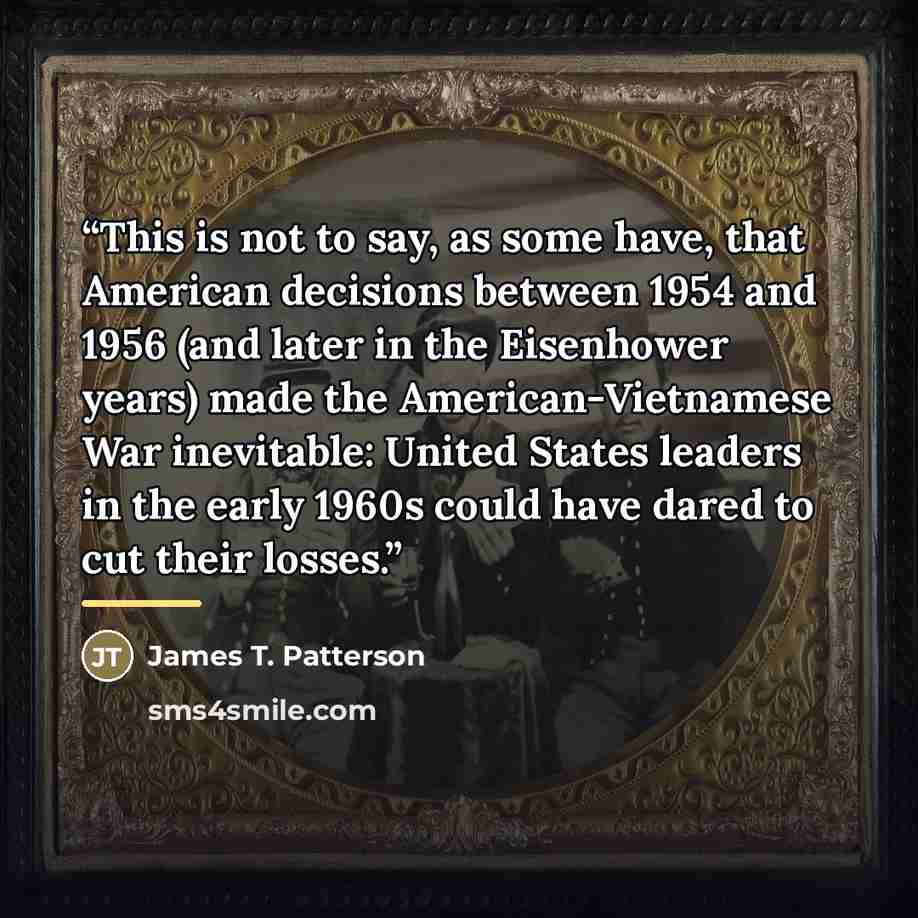 “This is not to say, as some have, that American decisions between 1954 and 1956 (and later in the Eisenhower years) made the American-Vietnamese War inevitable: United States leaders in the early 1960s could have dared to cut their losses.” quote by James T. Patterson