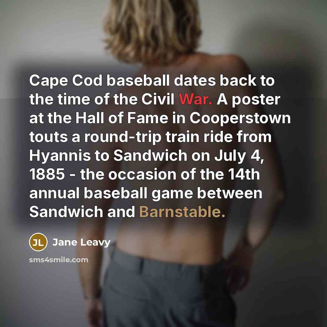 “Cape Cod baseball dates back to the time of the Civil War. A poster at the Hall of Fame in Cooperstown touts a round-trip train ride from Hyannis to Sandwich on July 4, 1885 - the occasion of the 14th annual baseball game between Sandwich and Barnstable.” quote by Jane Leavy