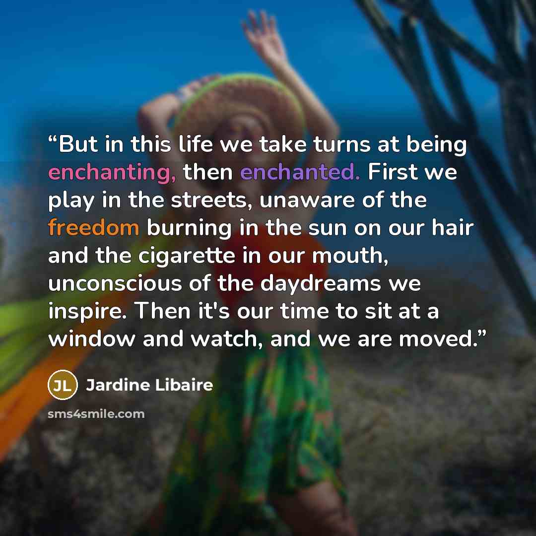“But in this life we take turns at being enchanting, then enchanted. First we play in the streets, unaware of the freedom burning in the sun on our hair and the cigarette in our mouth, unconscious of the daydreams we inspire. Then it's our time to sit at a window and watch, and we are moved.” quote by Jardine Libaire