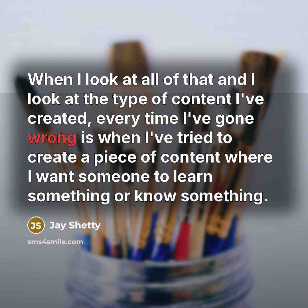 “When I look at all of that and I look at the type of content I've created, every time I've gone wrong is when I've tried to create a piece of content where I want someone to learn something or know something.” quote by Jay Shetty