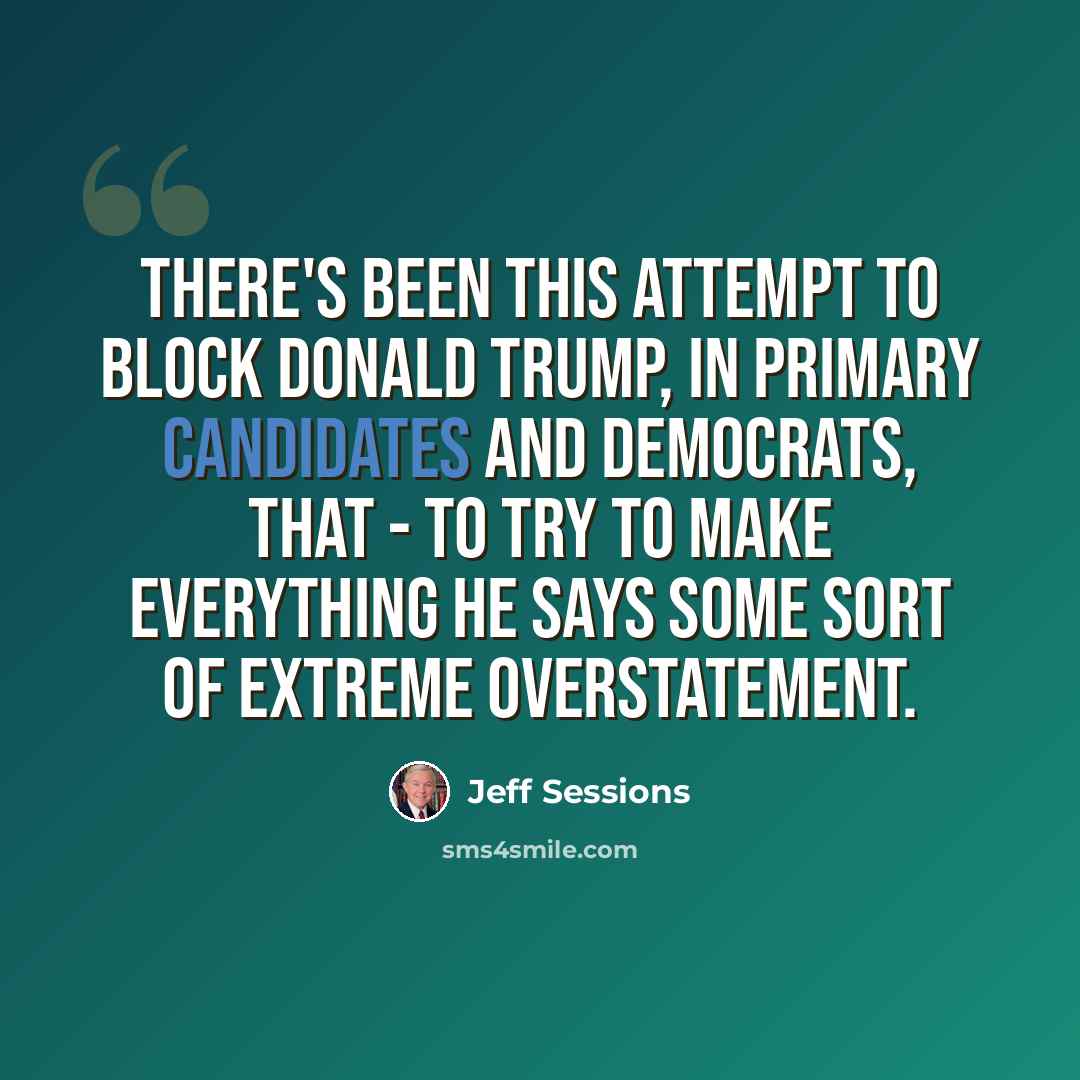 “There's been this attempt to block Donald Trump, in primary candidates and Democrats, that - to try to make everything he says some sort of extreme overstatement.” quote by Jeff Sessions