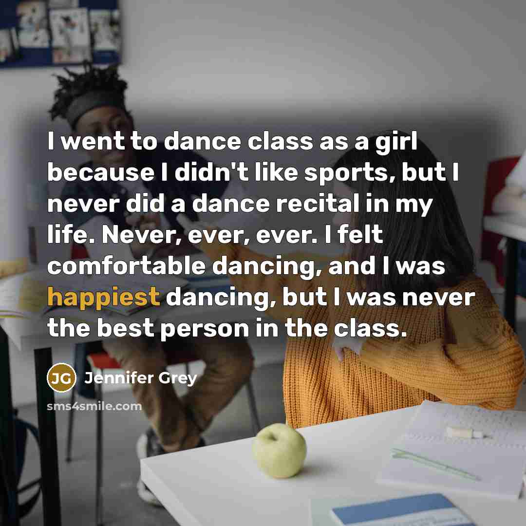 “I went to dance class as a girl because I didn't like sports, but I never did a dance recital in my life. Never, ever, ever. I felt comfortable dancing, and I was happiest dancing, but I was never the best person in the class.” quote by Jennifer Grey