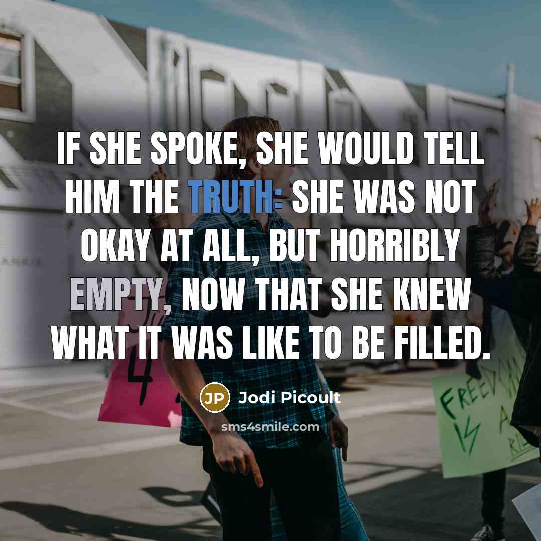 “If she spoke, she would tell him the truth: she was not okay at all, but horribly empty, now that she knew what it was like to be filled.” quote by Jodi Picoult