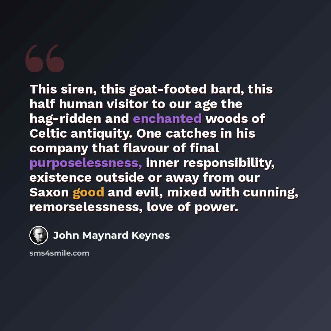 “This siren, this goat-footed bard, this half human visitor to our age the hag-ridden and enchanted woods of Celtic antiquity. One catches in his company that flavour of final purposelessness, inner responsibility, existence outside or away from our Saxon good and evil, mixed with cunning…” quote by John Maynard Keynes