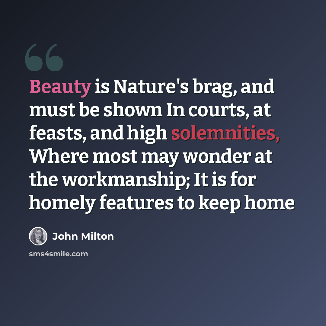 “Beauty is Nature's brag, and must be shown In courts, at feasts, and high solemnities, Where most may wonder at the workmanship; It is for homely features to keep home” quote by John Milton