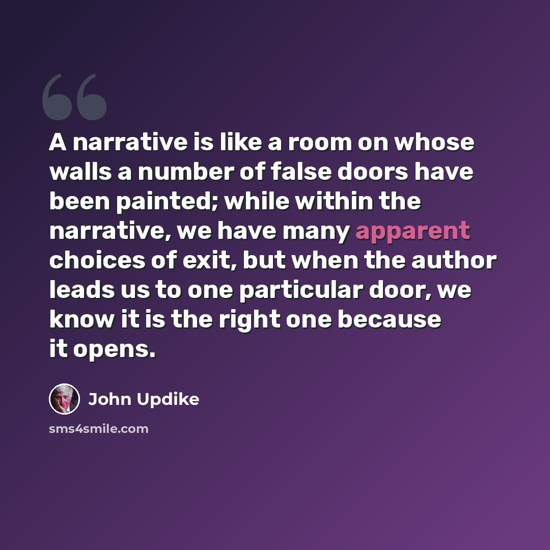 “A narrative is like a room on whose walls a number of false doors have been painted; while within the narrative, we have many apparent choices of exit, but when the author leads us to one particular door, we know it is the right one because it opens.” quote by John Updike
