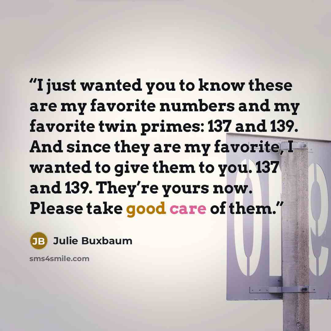 “I just wanted you to know these are my favorite numbers and my favorite twin primes: 137 and 139. And since they are my favorite, I wanted to give them to you. 137 and 139. They’re yours now. Please take good care of them.” quote by Julie Buxbaum