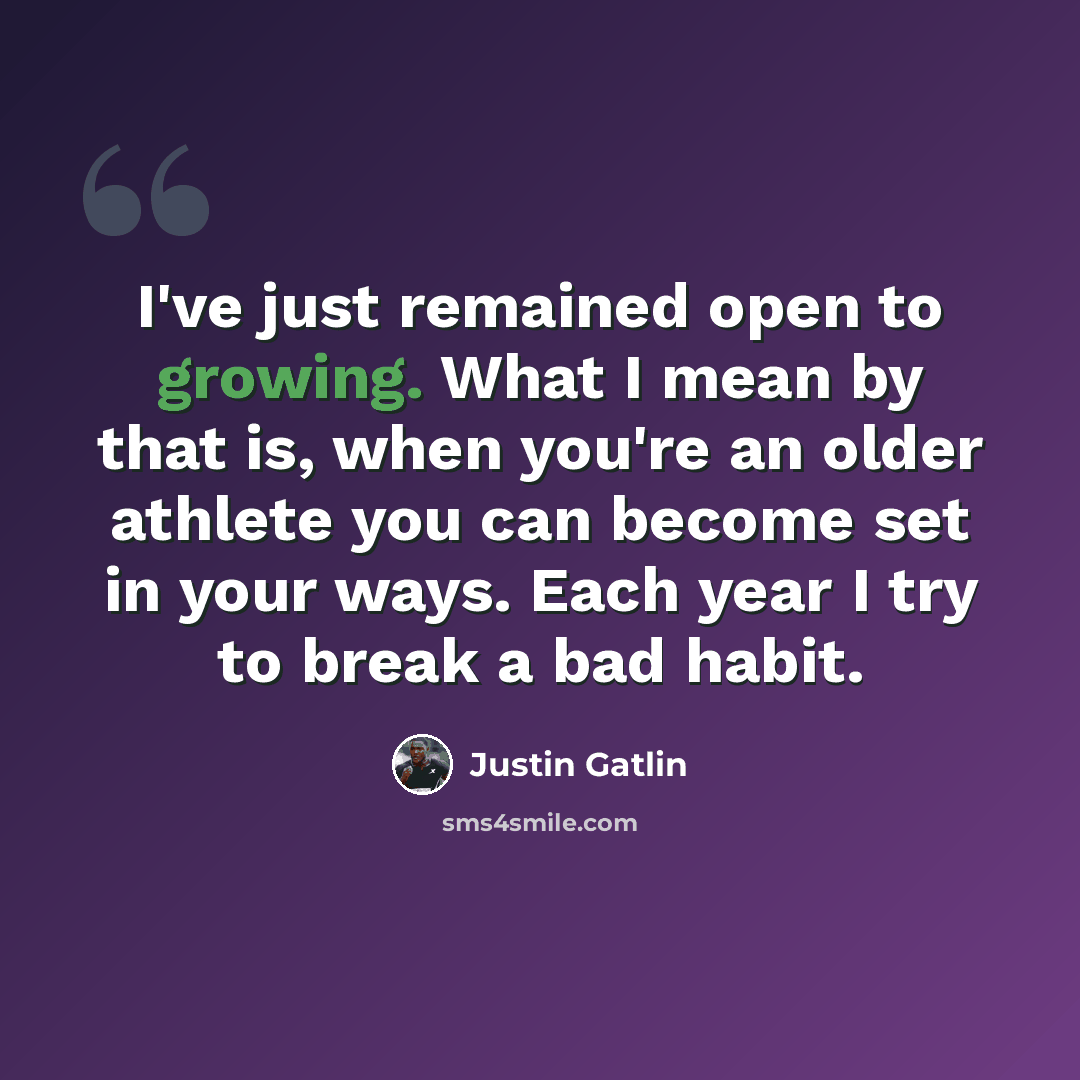 “I've just remained open to growing. What I mean by that is, when you're an older athlete you can become set in your ways. Each year I try to break a bad habit.” quote by Justin Gatlin