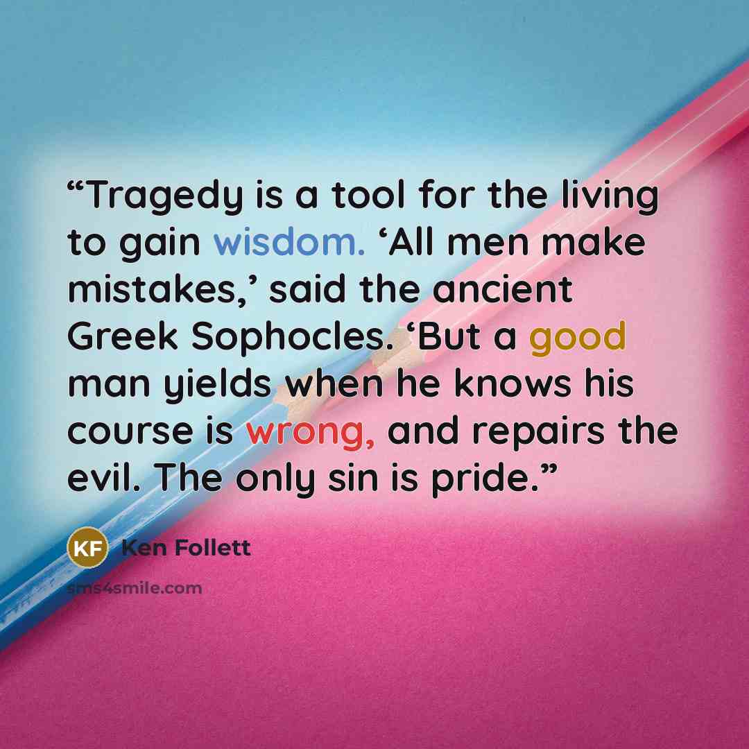 “Tragedy is a tool for the living to gain wisdom. ‘All men make mistakes,’ said the ancient Greek Sophocles. ‘But a good man yields when he knows his course is wrong, and repairs the evil. The only sin is pride.” quote by Ken Follett