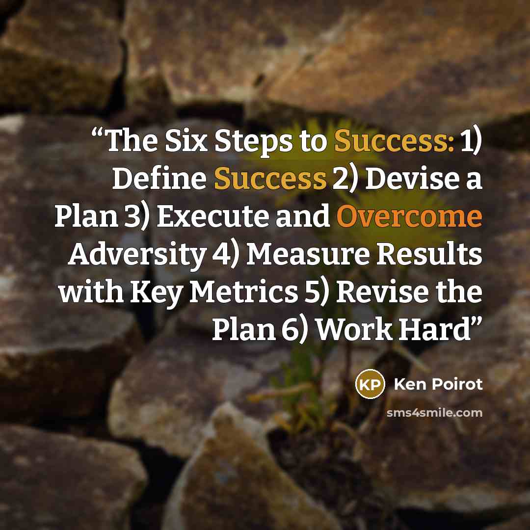“The Six Steps to Success: 1) Define Success 2) Devise a Plan 3) Execute and Overcome Adversity 4) Measure Results with Key Metrics 5) Revise the Plan 6) Work Hard” quote by Ken Poirot