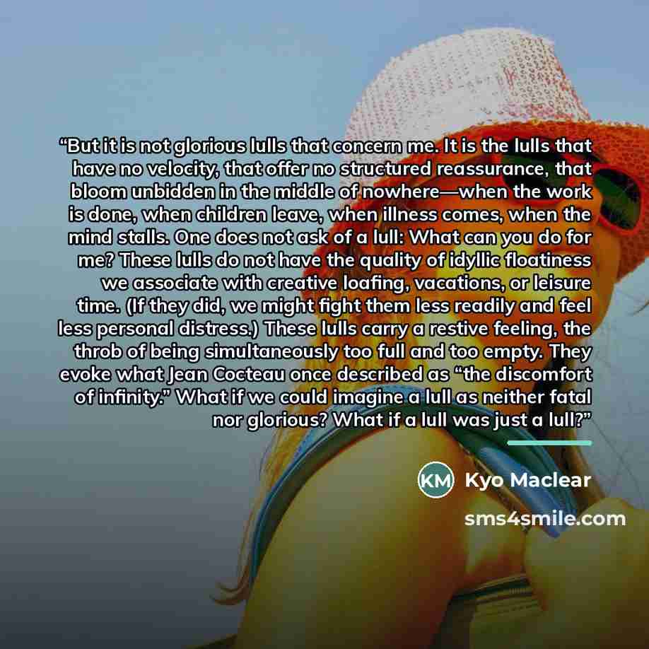 “But it is not glorious lulls that concern me. It is the lulls that have no velocity, that offer no structured reassurance, that bloom unbidden in the middle of nowhere—when the work is done, when children leave, when illness comes, when the mind stalls. One does not ask of a lull: What can you do…” quote by Kyo Maclear