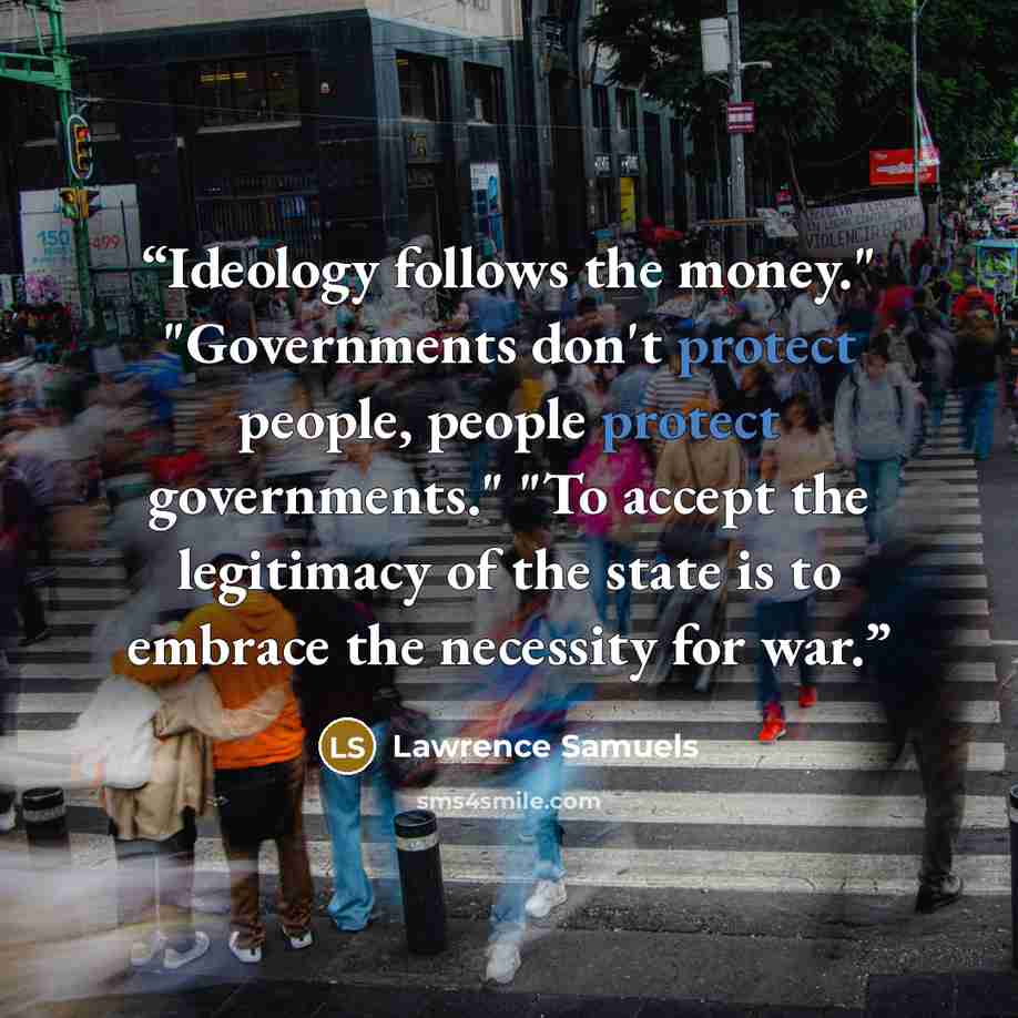 “Ideology follows the money." "Governments don't protect people, people protect governments." "To accept the legitimacy of the state is to embrace the necessity for war.” quote by Lawrence Samuels