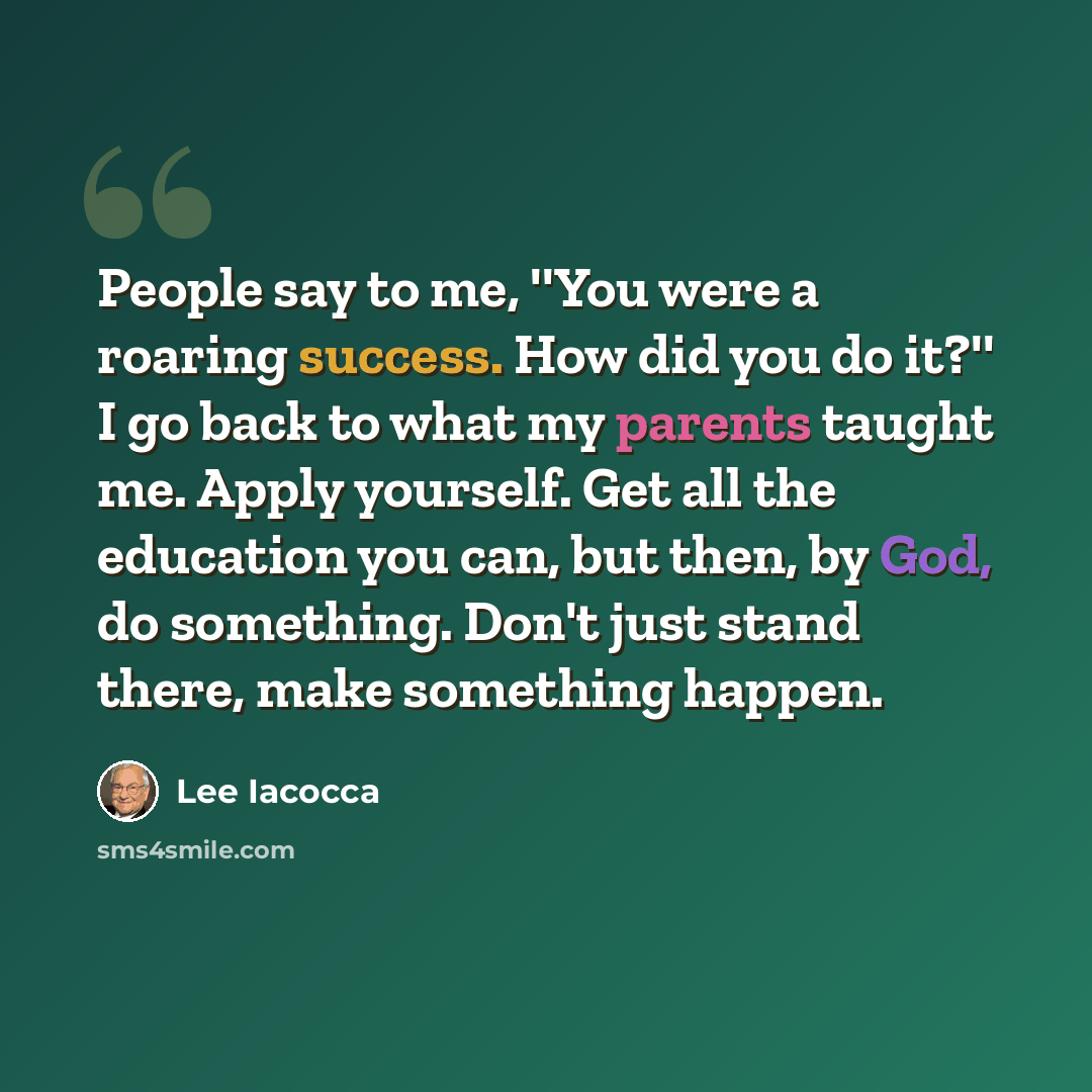 “People say to me, ''You were a roaring success. How did you do it?'' I go back to what my parents taught me. Apply yourself. Get all the education you can, but then, by God, do something. Don't just stand there, make something happen.” quote by Lee Iacocca