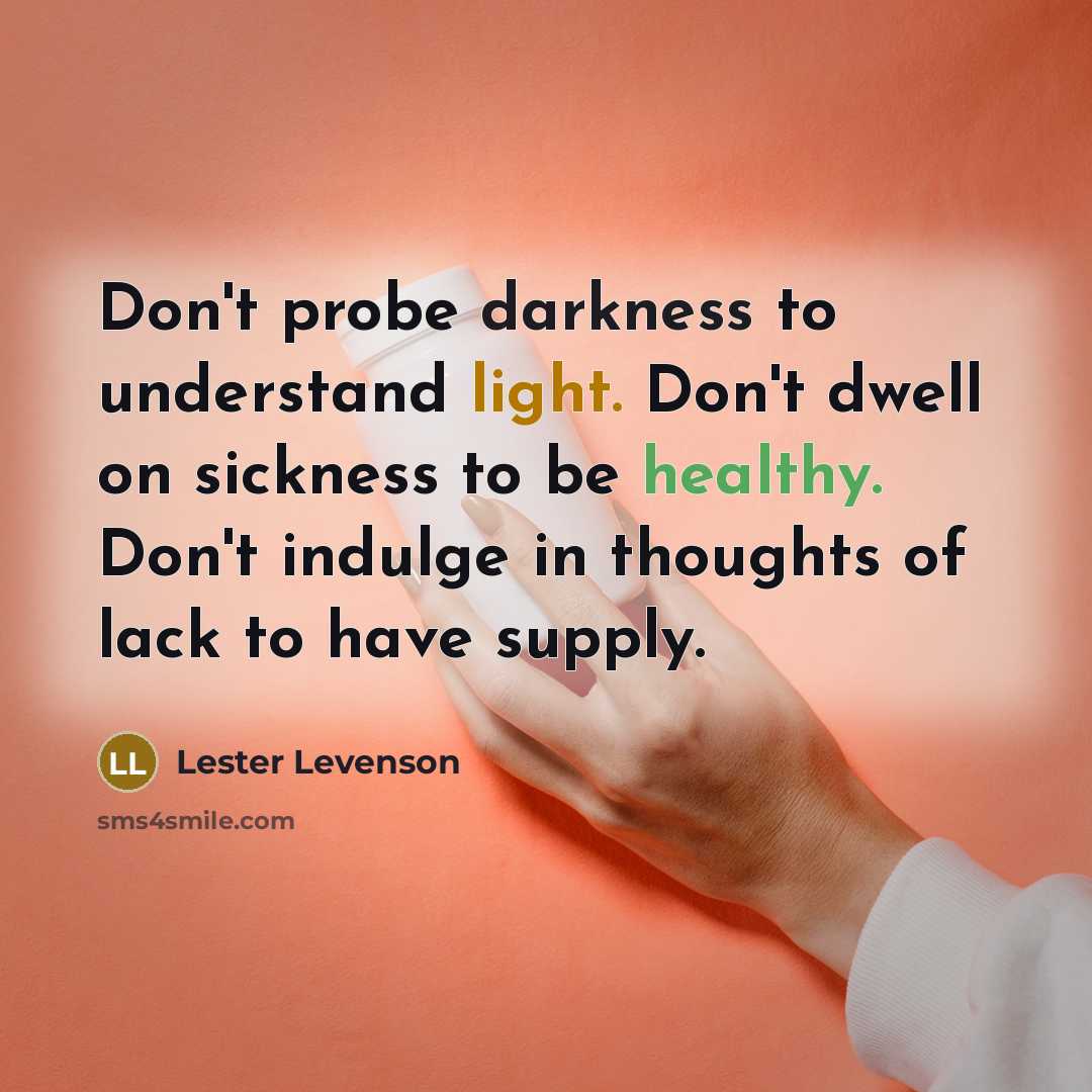 “Don't probe darkness to understand light. Don't dwell on sickness to be healthy. Don't indulge in thoughts of lack to have supply.” quote by Lester Levenson