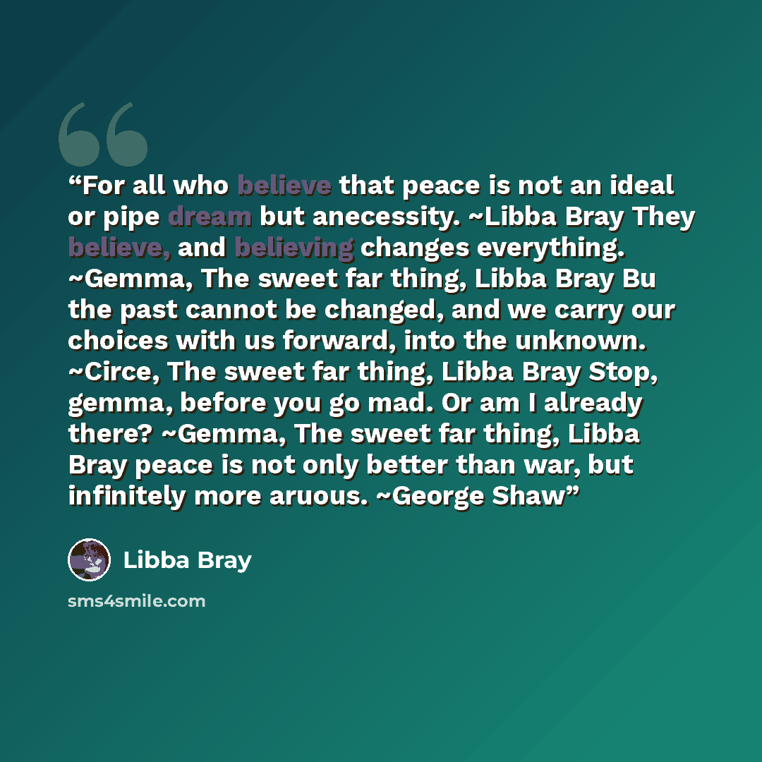 “For all who believe that peace is not an ideal or pipe dream but anecessity. ~Libba Bray They believe, and believing changes everything. ~Gemma, The sweet far thing, Libba Bray Bu the past cannot be changed, and we carry our choices with us forward, into the unknown. ~Circe, The sweet far thing…” quote by Libba Bray