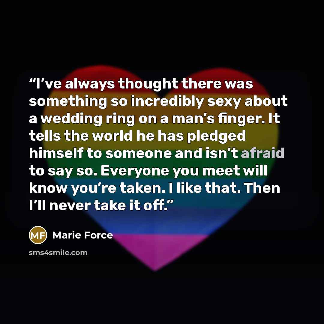 “I’ve always thought there was something so incredibly sexy about a wedding ring on a man’s finger. It tells the world he has pledged himself to someone and isn’t afraid to say so. Everyone you meet will know you’re taken. I like that. Then I’ll never take it off.” quote by Marie Force