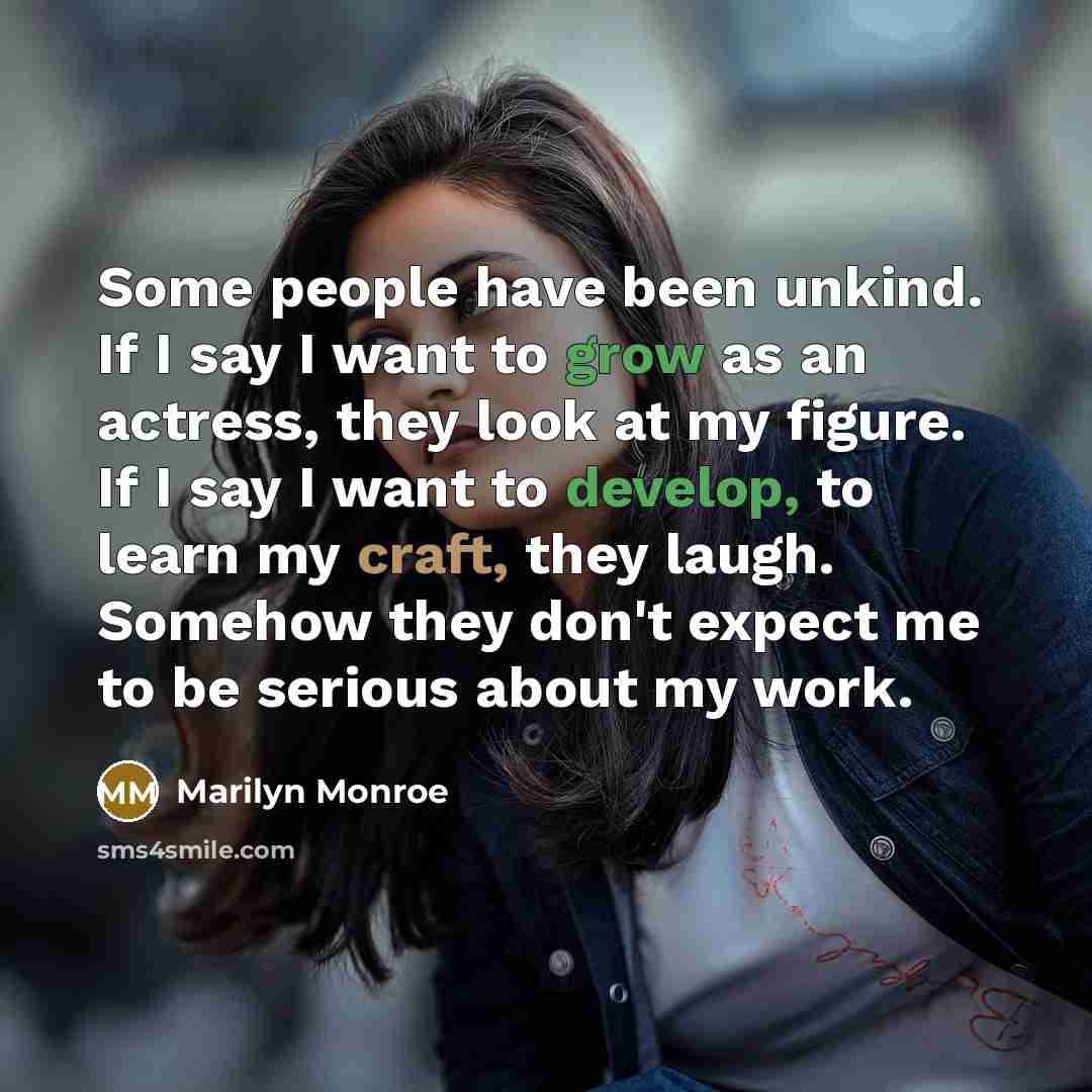 “Some people have been unkind. If I say I want to grow as an actress, they look at my figure. If I say I want to develop, to learn my craft, they laugh. Somehow they don't expect me to be serious about my work.” quote by Marilyn Monroe