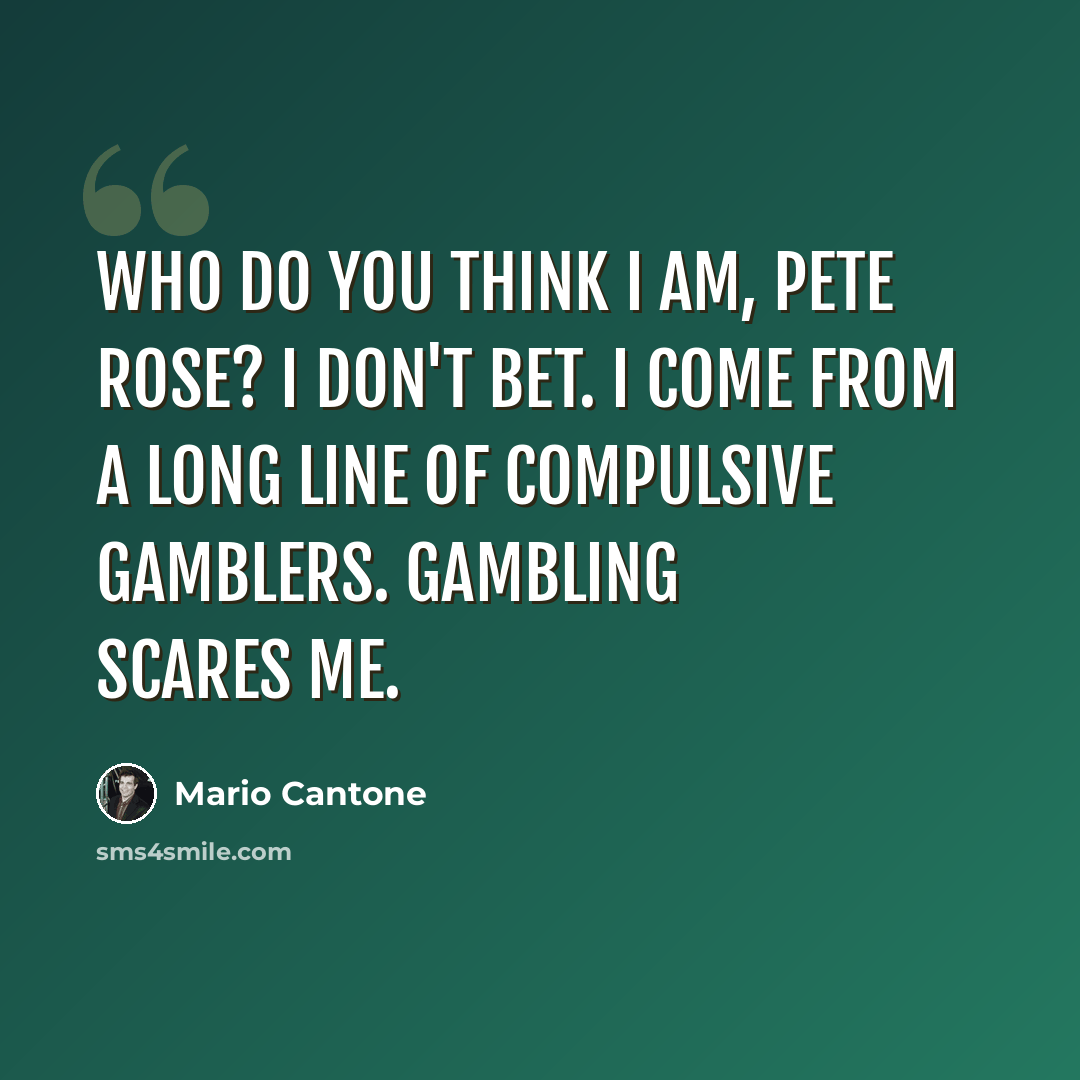 “Who do you think I am, Pete Rose? I don't bet. I come from a long line of compulsive gamblers. Gambling scares me.” quote by Mario Cantone