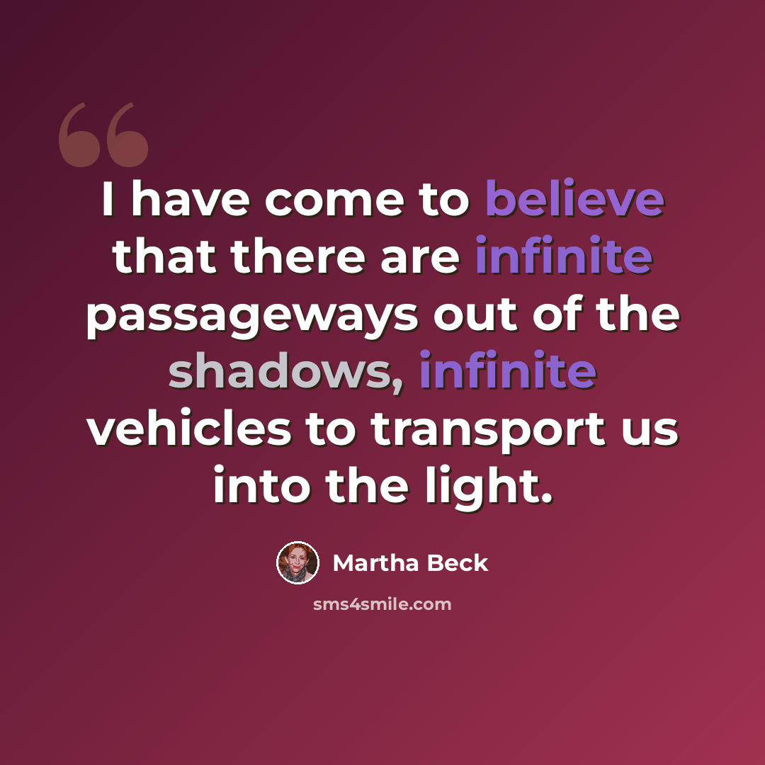 “I have come to believe that there are infinite passageways out of the shadows, infinite vehicles to transport us into the light.” quote by Martha Beck