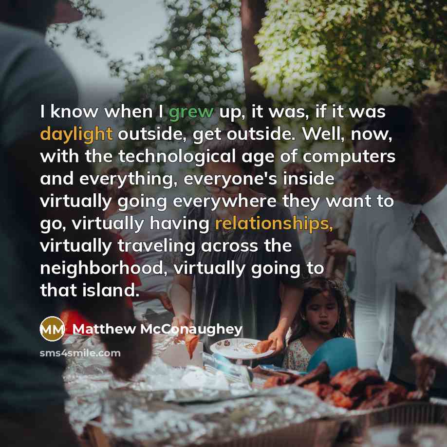 “I know when I grew up, it was, if it was daylight outside, get outside. Well, now, with the technological age of computers and everything, everyone's inside virtually going everywhere they want to go, virtually having relationships, virtually traveling across the neighborhood, virtually going to…” quote by Matthew McConaughey