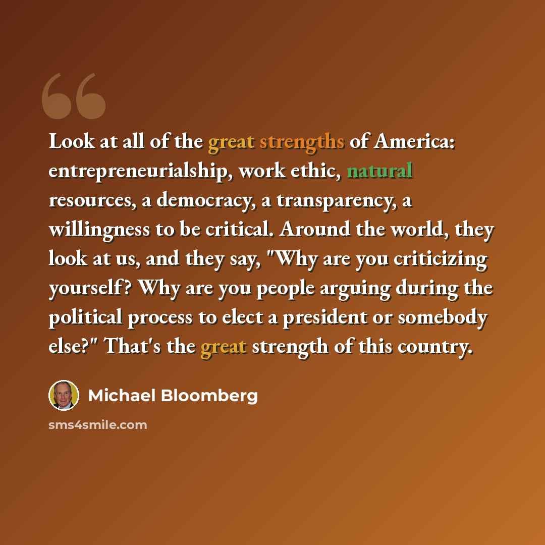“Look at all of the great strengths of America: entrepreneurialship, work ethic, natural resources, a democracy, a transparency, a willingness to be critical. Around the world, they look at us, and they say, "Why are you criticizing yourself? Why are you people arguing during the political process…” quote by Michael Bloomberg
